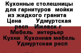 Кухонные столешницы для гарнитуров, мойки из жидкого гранита › Цена ­ 1 - Удмуртская респ., Ижевск г. Мебель, интерьер » Кухни. Кухонная мебель   . Удмуртская респ.